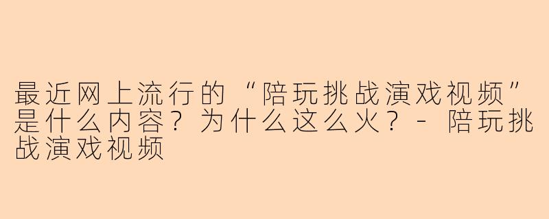 最近网上流行的“陪玩挑战演戏视频”是什么内容?为什么这么火?-陪玩挑战演戏视频