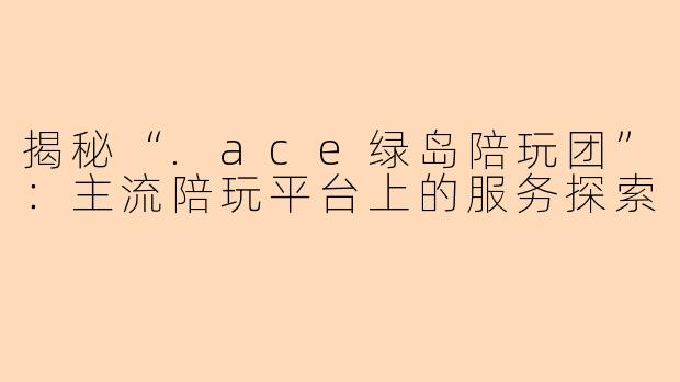 揭秘“.ace绿岛陪玩团”:主流陪玩平台上的服务探索