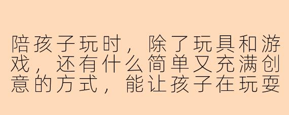 陪孩子玩时,除了玩具和游戏,还有什么简单又充满创意的方式,能让孩子在玩耍中感受到快乐与成长?