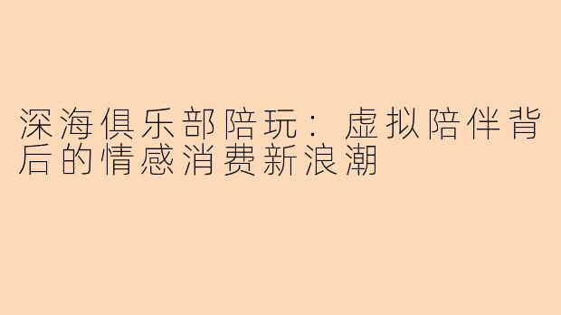 深海俱乐部陪玩：虚拟陪伴背后的情感消费新浪潮