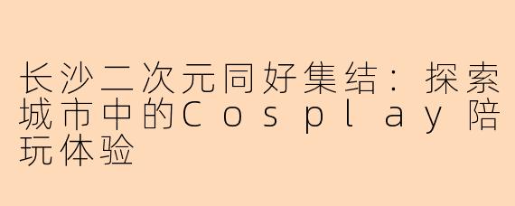 长沙二次元同好集结:探索城市中的Cosplay陪玩体验