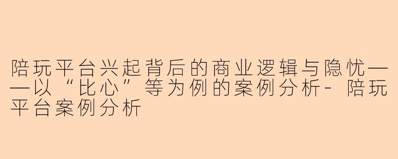 陪玩平台兴起背后的商业逻辑与隐忧——以“比心”等为例的案例分析-陪玩平台案例分析