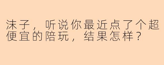 沫子，听说你最近点了个超便宜的陪玩，结果怎样？