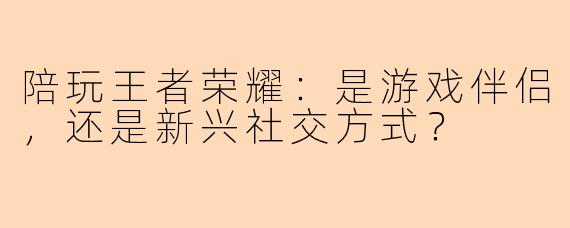 陪玩王者荣耀：是游戏伴侣，还是新兴社交方式？