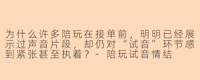 为什么许多陪玩在接单前，明明已经展示过声音片段，却仍对“试音”环节感到紧张甚至执着？-陪玩试音情结
