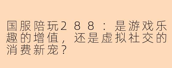 国服陪玩288：是游戏乐趣的增值，还是虚拟社交的消费新宠？