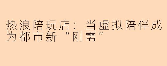 热浪陪玩店：当虚拟陪伴成为都市新“刚需”