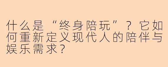 什么是“终身陪玩”？它如何重新定义现代人的陪伴与娱乐需求？
