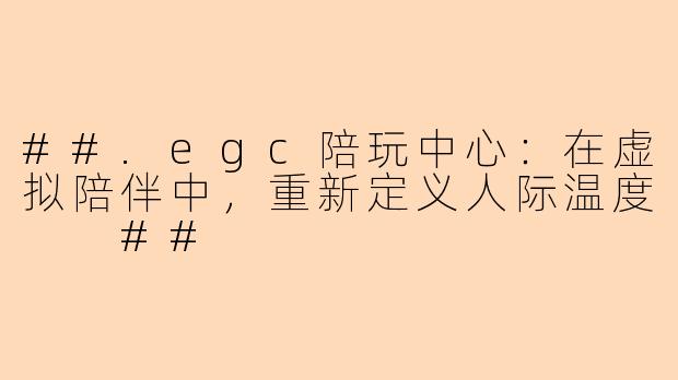 ##.egc陪玩中心：在虚拟陪伴中，重新定义人际温度

##