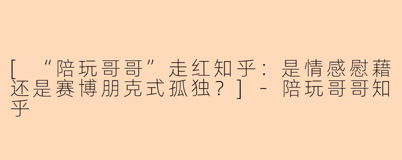 [“陪玩哥哥”走红知乎：是情感慰藉还是赛博朋克式孤独？]-陪玩哥哥知乎