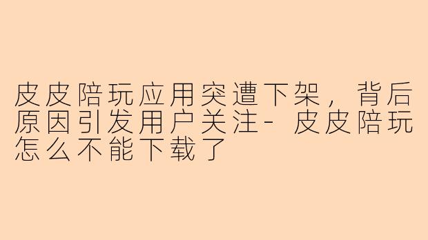 皮皮陪玩应用突遭下架，背后原因引发用户关注-皮皮陪玩怎么不能下载了