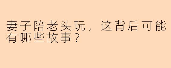 妻子陪老头玩，这背后可能有哪些故事？