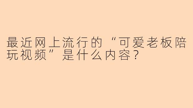最近网上流行的“可爱老板陪玩视频”是什么内容？