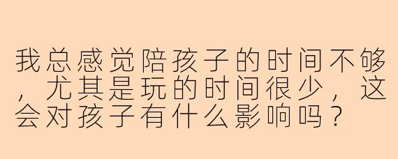 我总感觉陪孩子的时间不够，尤其是玩的时间很少，这会对孩子有什么影响吗？