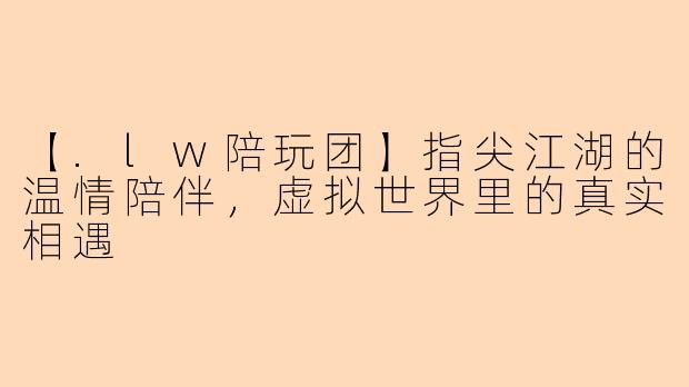 【.lw陪玩团】指尖江湖的温情陪伴，虚拟世界里的真实相遇