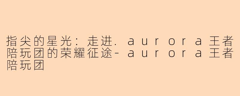 指尖的星光：走进.aurora王者陪玩团的荣耀征途-aurora王者陪玩团