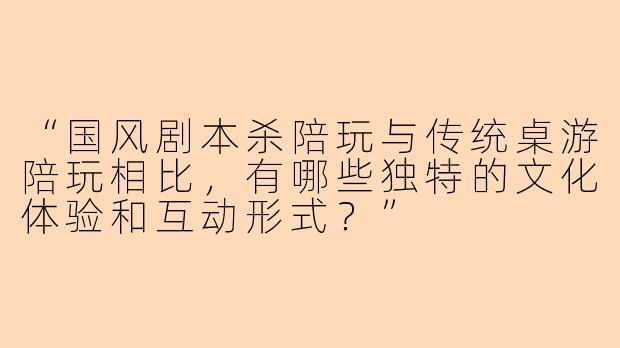 “国风剧本杀陪玩与传统桌游陪玩相比，有哪些独特的文化体验和互动形式？”