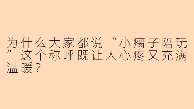 为什么大家都说“小瘸子陪玩”这个称呼既让人心疼又充满温暖？