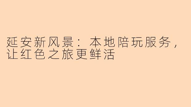 延安新风景：本地陪玩服务，让红色之旅更鲜活