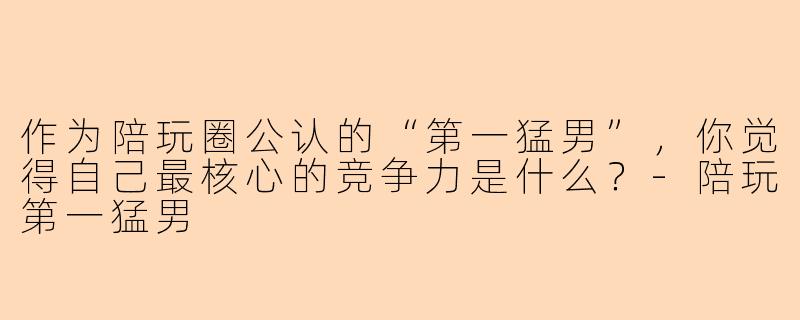 作为陪玩圈公认的“第一猛男”，你觉得自己最核心的竞争力是什么？