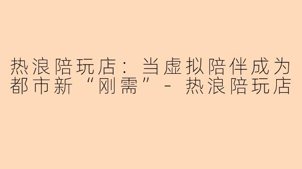热浪陪玩店：当虚拟陪伴成为都市新“刚需”