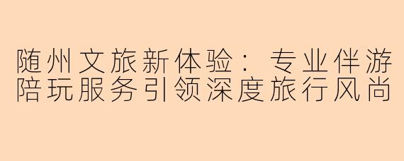 随州文旅新体验：专业伴游陪玩服务引领深度旅行风尚