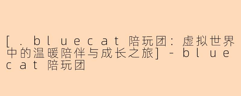 [.bluecat陪玩团：虚拟世界中的温暖陪伴与成长之旅]-bluecat陪玩团