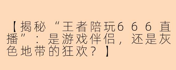 【揭秘“王者陪玩666直播”：是游戏伴侣，还是灰色地带的狂欢？】