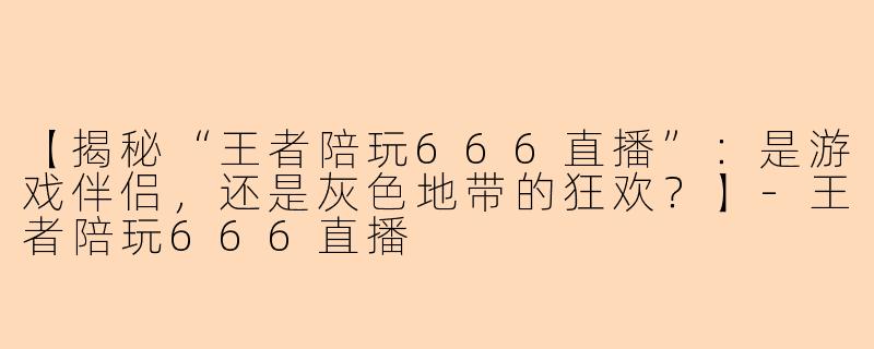 【揭秘“王者陪玩666直播”：是游戏伴侣，还是灰色地带的狂欢？】