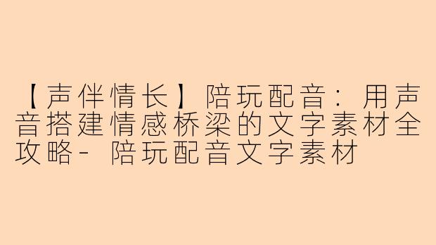【声伴情长】陪玩配音:用声音搭建情感桥梁的文字素材全攻略-陪玩配音文字素材