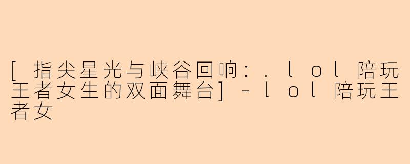[指尖星光与峡谷回响：.lol陪玩王者女生的双面舞台]-lol陪玩王者女