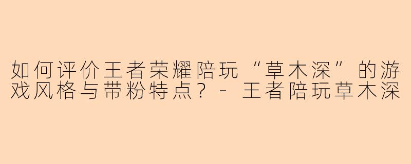 如何评价王者荣耀陪玩“草木深”的游戏风格与带粉特点？-王者陪玩草木深