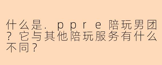 什么是.ppre陪玩男团?它与其他陪玩服务有什么不同?