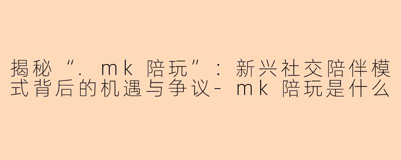 揭秘“.mk陪玩”：新兴社交陪伴模式背后的机遇与争议