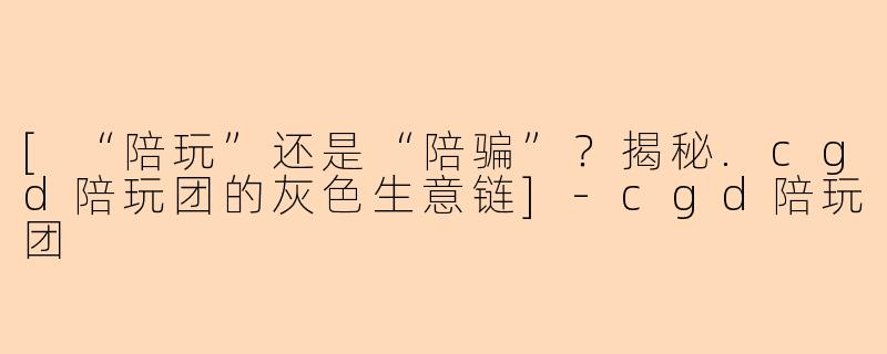 [“陪玩”还是“陪骗”？揭秘.cgd陪玩团的灰色生意链]