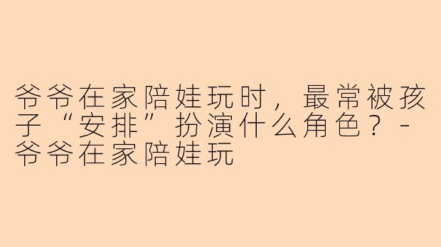 爷爷在家陪娃玩时，最常被孩子“安排”扮演什么角色？-爷爷在家陪娃玩