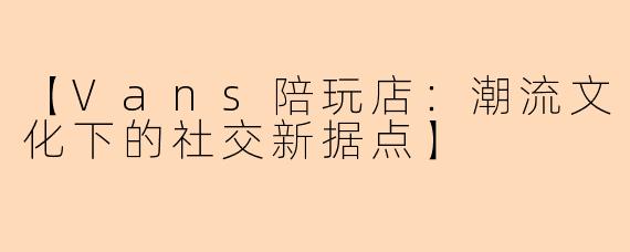 【Vans陪玩店：潮流文化下的社交新据点】