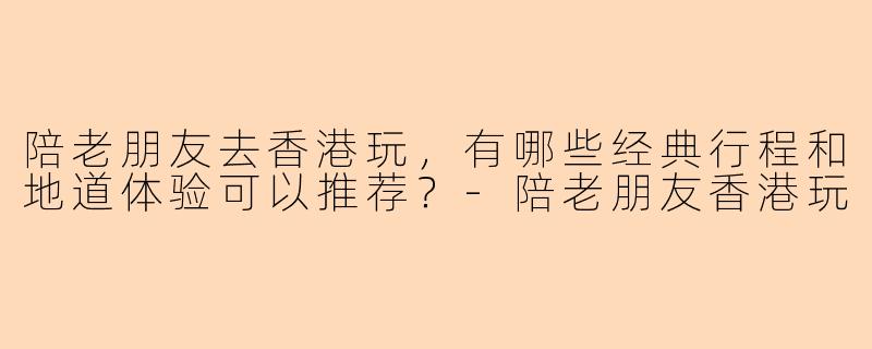 陪老朋友去香港玩，有哪些经典行程和地道体验可以推荐？-陪老朋友香港玩