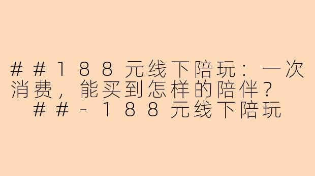 ##188元线下陪玩：一次消费，能买到怎样的陪伴？

##-188元线下陪玩