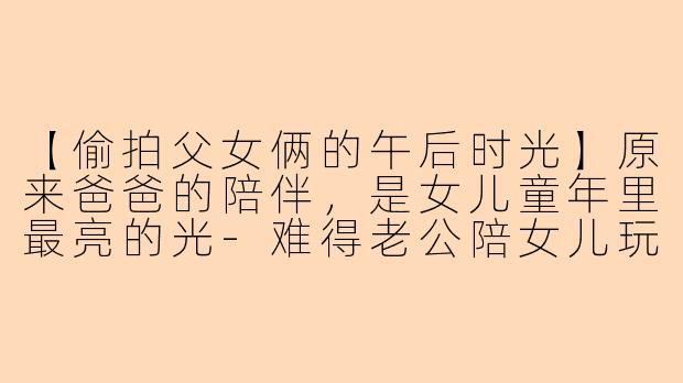 【偷拍父女俩的午后时光】原来爸爸的陪伴，是女儿童年里最亮的光