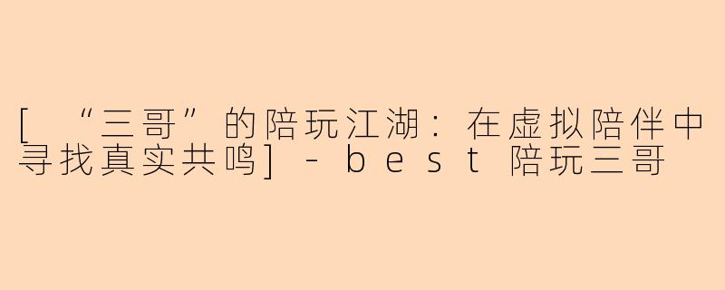 [“三哥”的陪玩江湖：在虚拟陪伴中寻找真实共鸣]-best陪玩三哥