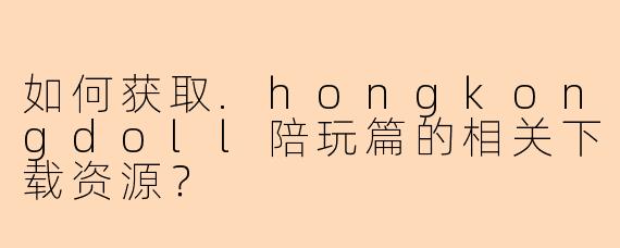 如何获取.hongkongdoll陪玩篇的相关下载资源？