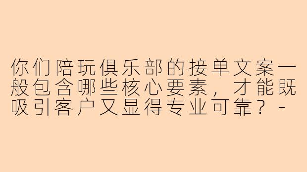 你们陪玩俱乐部的接单文案一般包含哪些核心要素，才能既吸引客户又显得专业可靠？-陪玩俱乐部接单文案