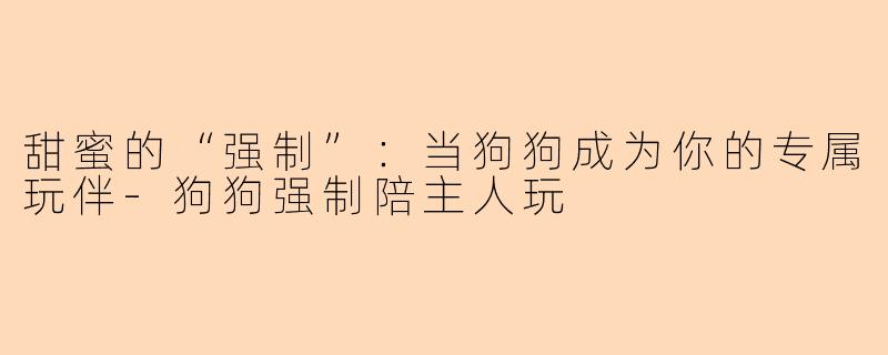 甜蜜的“强制”：当狗狗成为你的专属玩伴-狗狗强制陪主人玩