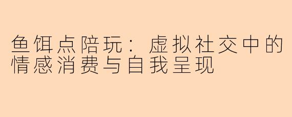 鱼饵点陪玩：虚拟社交中的情感消费与自我呈现