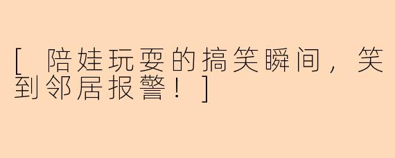 [陪娃玩耍的搞笑瞬间，笑到邻居报警！]