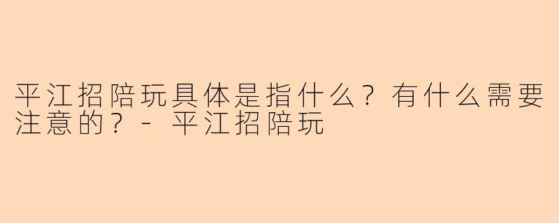 平江招陪玩具体是指什么？有什么需要注意的？-平江招陪玩