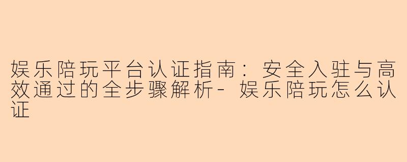 娱乐陪玩平台认证指南:安全入驻与高效通过的全步骤解析-娱乐陪玩怎么认证
