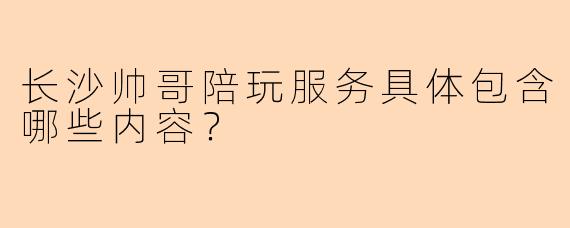 长沙帅哥陪玩服务具体包含哪些内容？