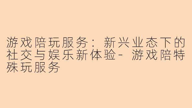 游戏陪玩服务：新兴业态下的社交与娱乐新体验